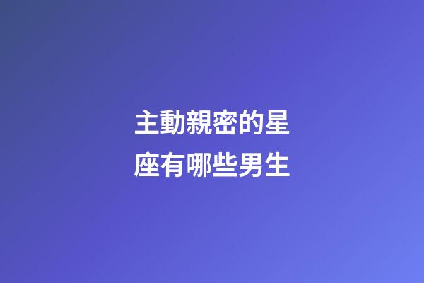 主動親密的星座有哪些男生-第1張-星座運勢-玄機派