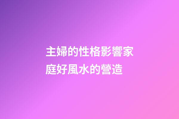 主婦的性格影響家庭好風水的營造