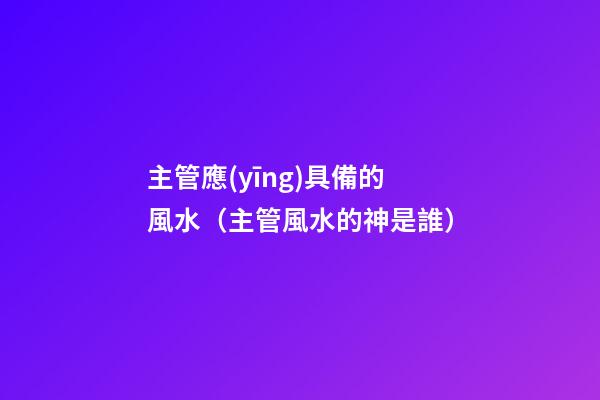 主管應(yīng)具備的風水（主管風水的神是誰）
