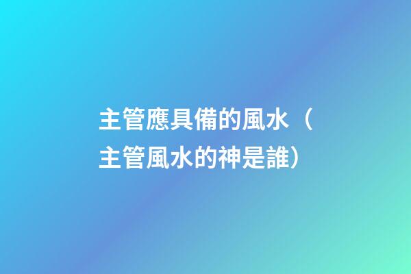 主管應具備的風水（主管風水的神是誰）