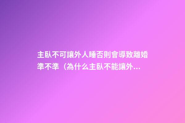 主臥不可讓外人睡否則會導致離婚準不準（為什么主臥不能讓外人夫妻睡）