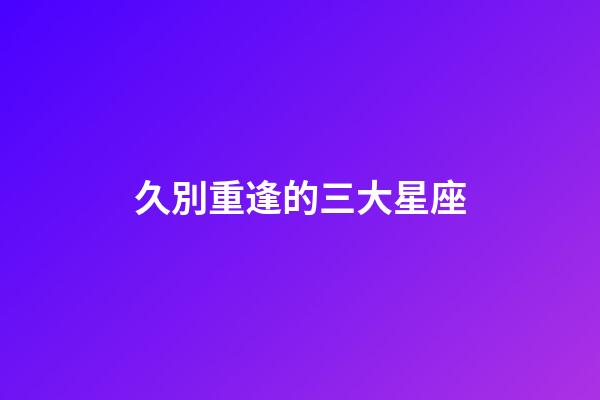 久別重逢的三大星座-第1張-星座運勢-玄機派