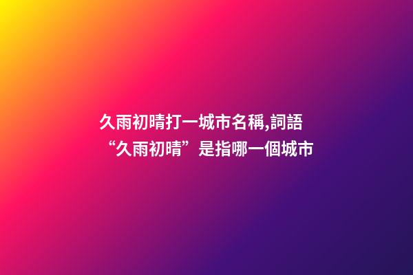 久雨初晴打一城市名稱,詞語“久雨初晴”是指哪一個城市