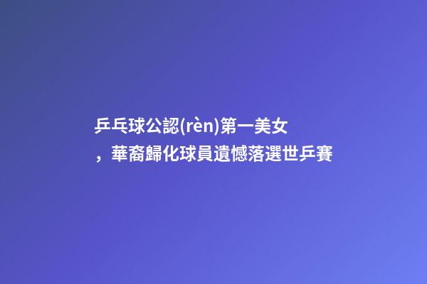 乒乓球公認(rèn)第一美女，華裔歸化球員遺憾落選世乒賽-第1張-觀點(diǎn)-玄機(jī)派