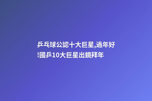 乒乓球公認十大巨星,過年好!國乒10大巨星出鏡拜年-第1張-觀點-玄機派