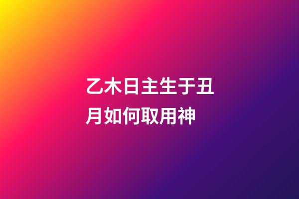 乙木日主生于丑月如何取用神?