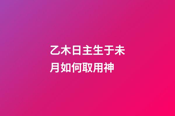 乙木日主生于未月如何取用神?