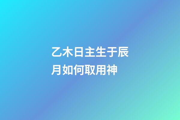 乙木日主生于辰月如何取用神?