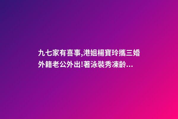 九七家有喜事,港姐楊寶玲攜三婚外籍老公外出!著泳裝秀凍齡身材-第1張-觀點(diǎn)-玄機(jī)派