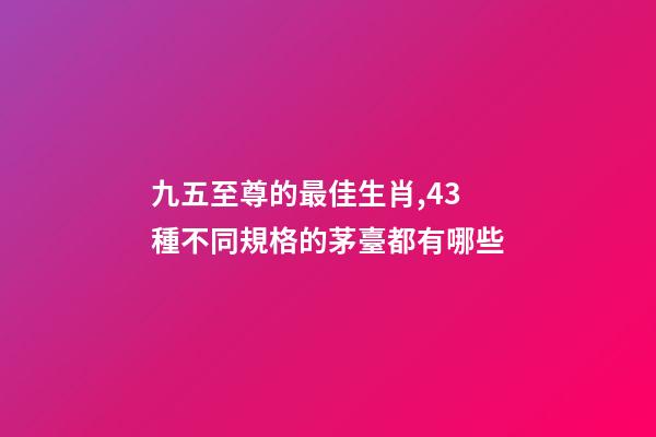 九五至尊的最佳生肖,43種不同規格的茅臺都有哪些-第1張-觀點-玄機派