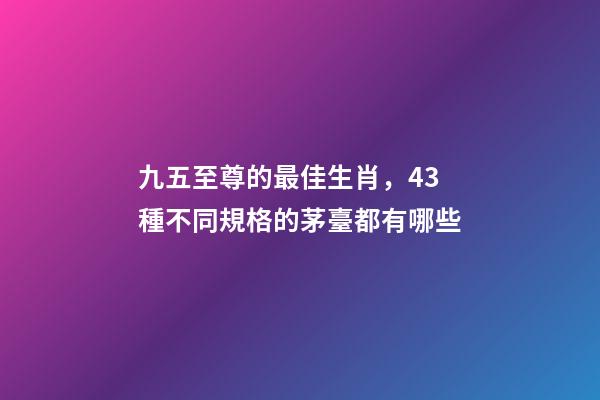 九五至尊的最佳生肖，43種不同規格的茅臺都有哪些-第1張-觀點-玄機派