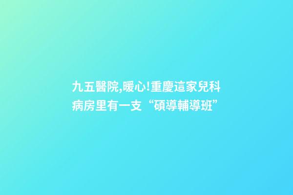 九五醫院,暖心!重慶這家兒科病房里有一支“碩導輔導班”-第1張-觀點-玄機派