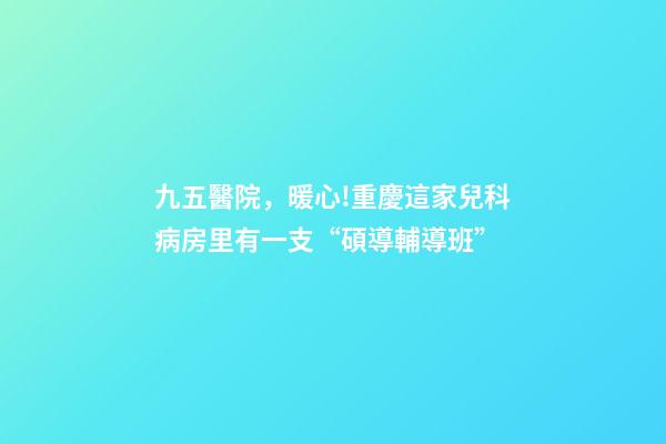 九五醫院，暖心!重慶這家兒科病房里有一支“碩導輔導班”-第1張-觀點-玄機派