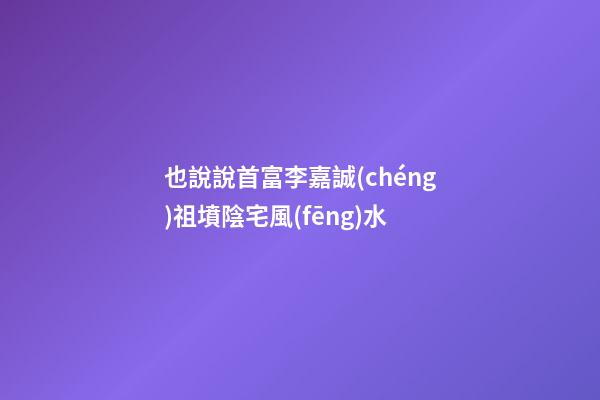 也說說首富李嘉誠(chéng)祖墳陰宅風(fēng)水