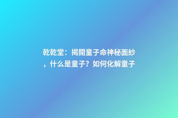 乾乾堂：揭開童子命神秘面紗，什么是童子？如何化解童子