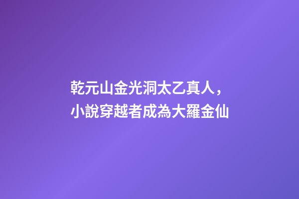 乾元山金光洞太乙真人，小說穿越者成為大羅金仙-第1張-觀點-玄機派