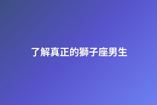 了解真正的獅子座男生-第1張-星座運勢-玄機派
