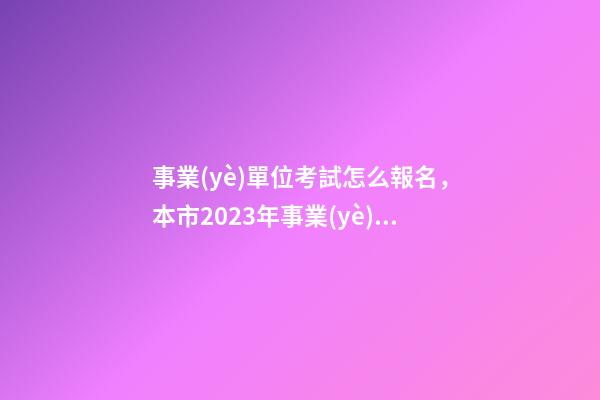 事業(yè)單位考試怎么報名，本市2023年事業(yè)單位公開招聘考試來了-第1張-觀點-玄機派