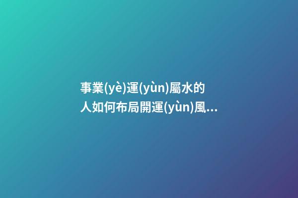 事業(yè)運(yùn)屬水的人如何布局開運(yùn)風(fēng)水