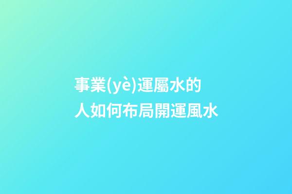 事業(yè)運屬水的人如何布局開運風水