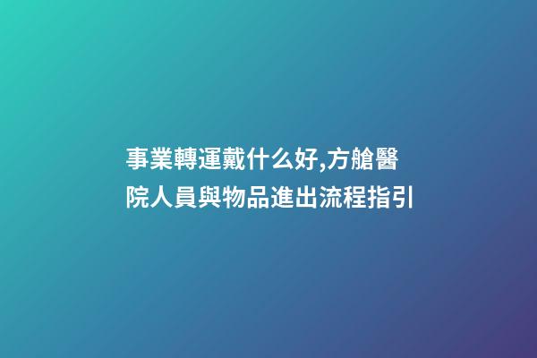 事業轉運戴什么好,方艙醫院人員與物品進出流程指引-第1張-觀點-玄機派