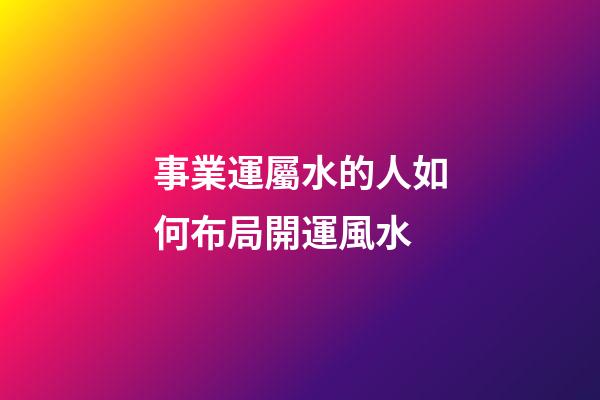 事業運屬水的人如何布局開運風水