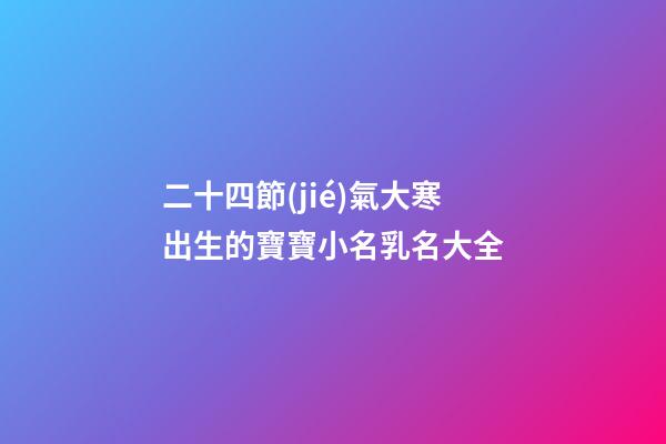 二十四節(jié)氣大寒出生的寶寶小名乳名大全