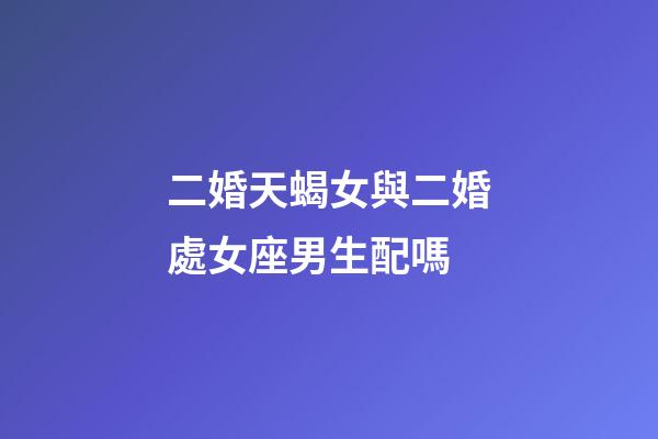 二婚天蝎女與二婚處女座男生配嗎-第1張-星座運勢-玄機派