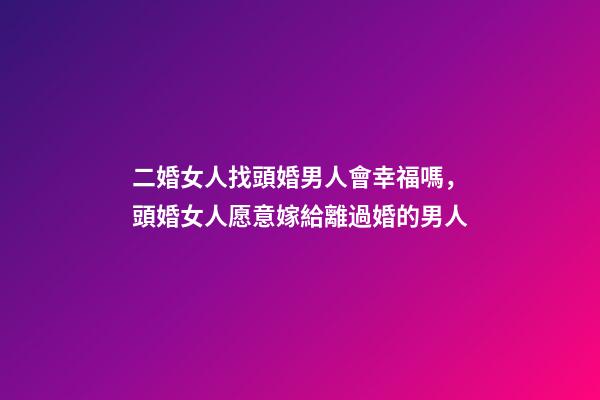 二婚女人找頭婚男人會幸福嗎，頭婚女人愿意嫁給離過婚的男人-第1張-觀點-玄機派