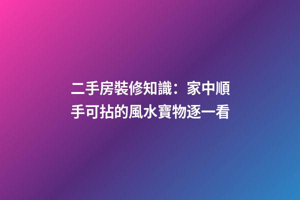 二手房裝修知識：家中順手可拈的風水寶物逐一看