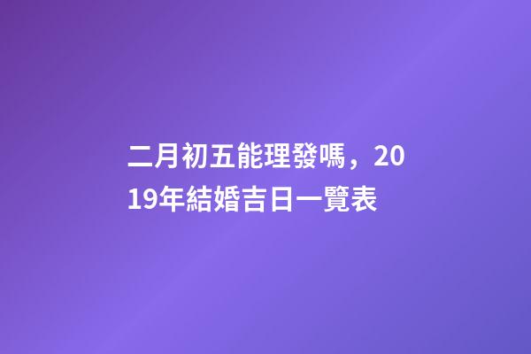 二月初五能理發嗎，2019年結婚吉日一覽表(上篇)-第1張-觀點-玄機派