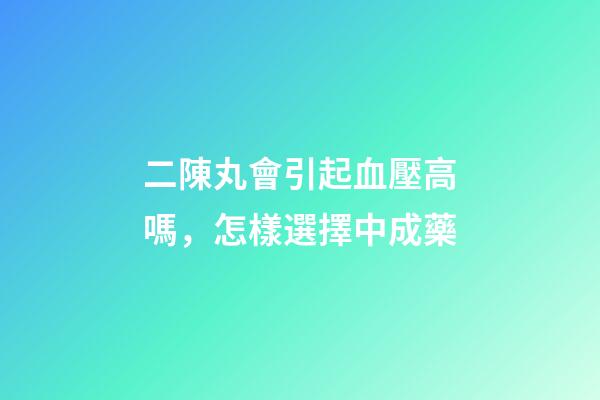 二陳丸會引起血壓高嗎，怎樣選擇中成藥