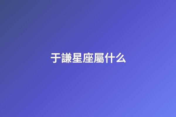 于謙星座屬什么-第1張-星座運勢-玄機派