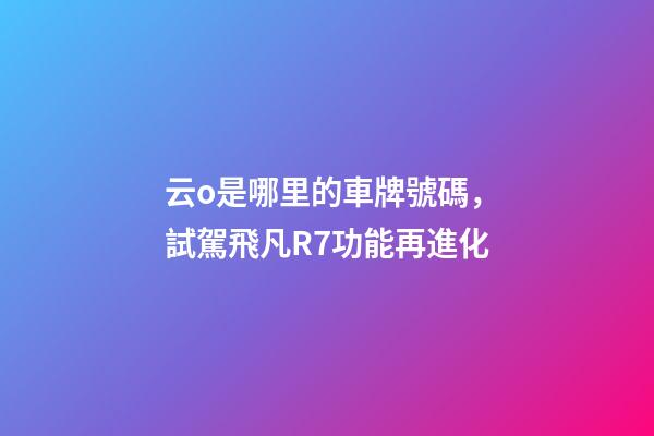 云o是哪里的車牌號碼，試駕飛凡R7功能再進化-第1張-觀點-玄機派