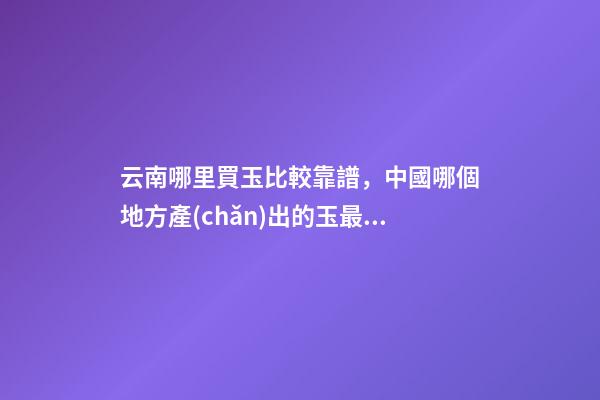 云南哪里買玉比較靠譜，中國哪個地方產(chǎn)出的玉最好-第1張-觀點-玄機派