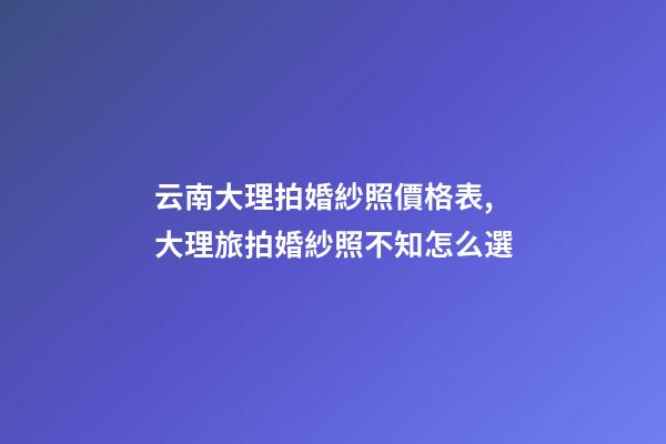 云南大理拍婚紗照價格表,大理旅拍婚紗照不知怎么選-第1張-觀點-玄機派