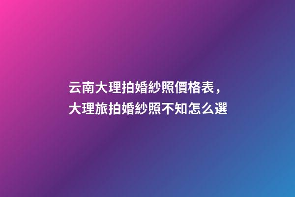 云南大理拍婚紗照價格表，大理旅拍婚紗照不知怎么選-第1張-觀點-玄機派