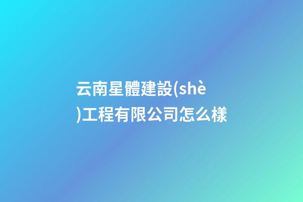 云南星體建設(shè)工程有限公司怎么樣