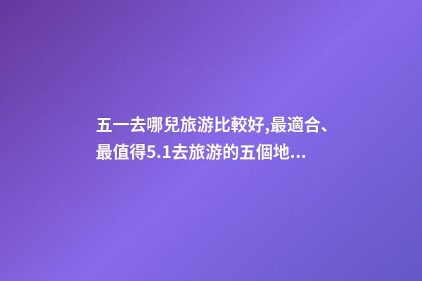 五一去哪兒旅游比較好,最適合、最值得5.1去旅游的五個地方。-第1張-觀點-玄機派