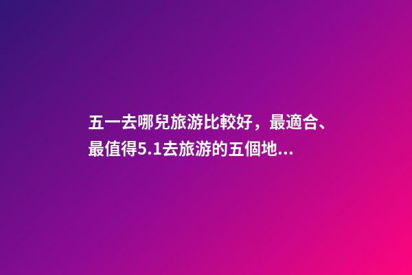 五一去哪兒旅游比較好，最適合、最值得5.1去旅游的五個地方。-第1張-觀點-玄機派