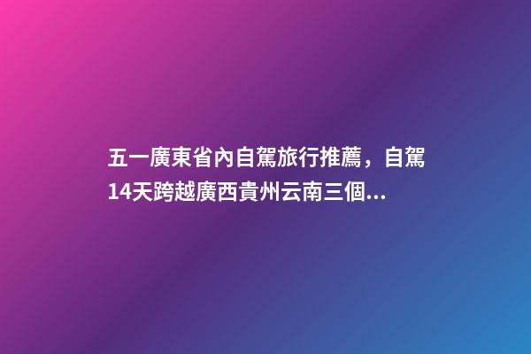 五一廣東省內自駕旅行推薦，自駕14天跨越廣西貴州云南三個省-第1張-觀點-玄機派
