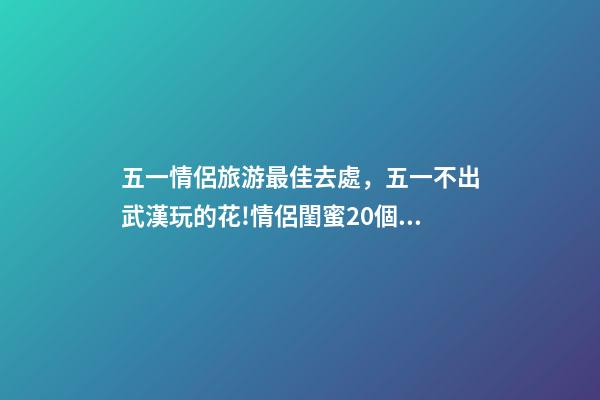 五一情侶旅游最佳去處，五一不出武漢玩的花!情侶閨蜜20個約會私藏好去處-第1張-觀點-玄機派