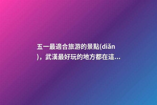 五一最適合旅游的景點(diǎn)，武漢最好玩的地方都在這了-第1張-觀點(diǎn)-玄機(jī)派