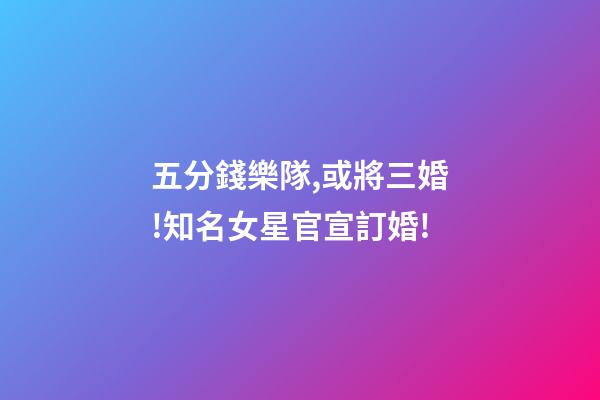 五分錢樂隊,或將三婚!知名女星官宣訂婚!-第1張-觀點-玄機派