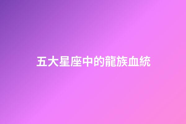 五大星座中的龍族血統-第1張-星座運勢-玄機派