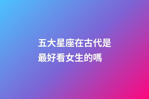 五大星座在古代是最好看女生的嗎-第1張-星座運勢-玄機派