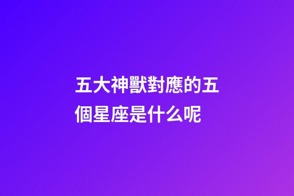 五大神獸對應的五個星座是什么呢-第1張-星座運勢-玄機派