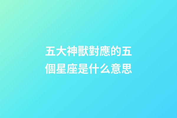 五大神獸對應的五個星座是什么意思-第1張-星座運勢-玄機派