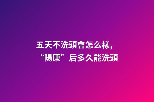 五天不洗頭會怎么樣,“陽康”后多久能洗頭-第1張-觀點-玄機派