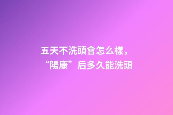 五天不洗頭會怎么樣，“陽康”后多久能洗頭-第1張-觀點-玄機派